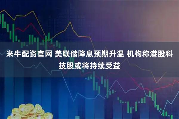 米牛配资官网 美联储降息预期升温 机构称港股科技股或将持续受益