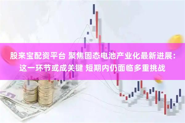 股来宝配资平台 聚焦固态电池产业化最新进展：这一环节或成关键 短期内仍面临多重挑战