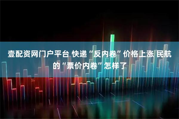 壹配资网门户平台 快递“反内卷”价格上涨 民航的“票价内卷”怎样了