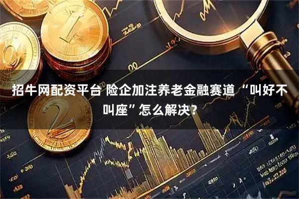 招牛网配资平台 险企加注养老金融赛道 “叫好不叫座”怎么解决？