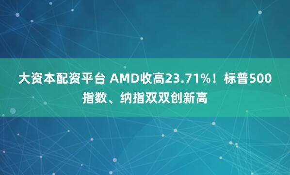 大资本配资平台 AMD收高23.71%！标普500指数、纳指双双创新高