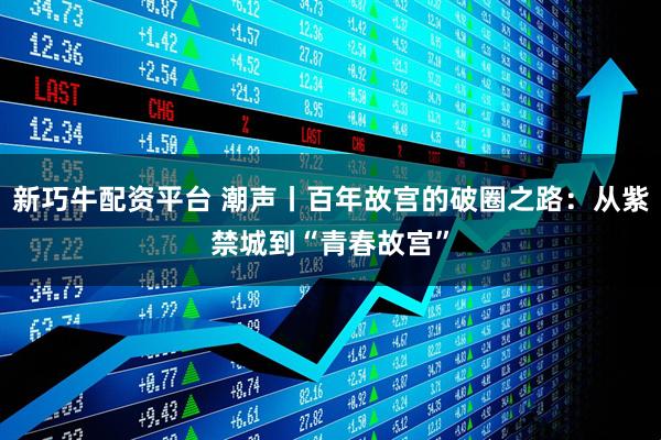新巧牛配资平台 潮声丨百年故宫的破圈之路：从紫禁城到“青春故宫”