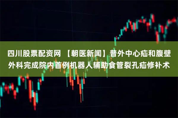 四川股票配资网 【朝医新闻】普外中心疝和腹壁外科完成院内首例机器人辅助食管裂孔疝修补术