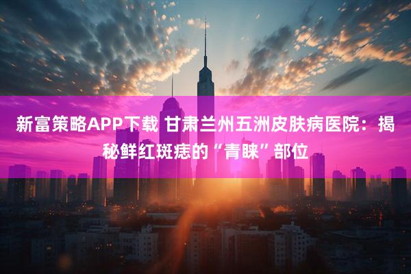 新富策略APP下载 甘肃兰州五洲皮肤病医院：揭秘鲜红斑痣的“青睐”部位