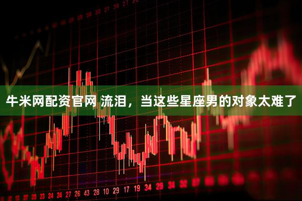 牛米网配资官网 流泪，当这些星座男的对象太难了