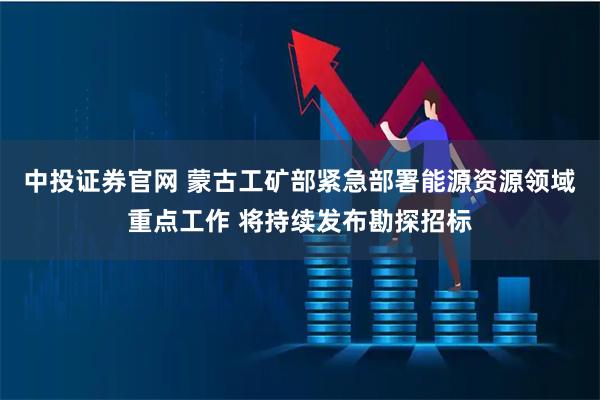 中投证券官网 蒙古工矿部紧急部署能源资源领域重点工作 将持续发布勘探招标
