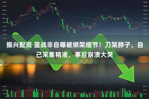 振兴配资 蓝战非自曝被绑架细节！刀架脖子，自己采集精液，事后崩溃大哭