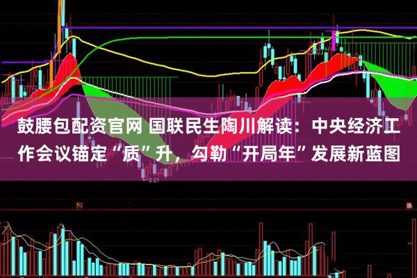 鼓腰包配资官网 国联民生陶川解读：中央经济工作会议锚定“质”升，勾勒“开局年”发展新蓝图