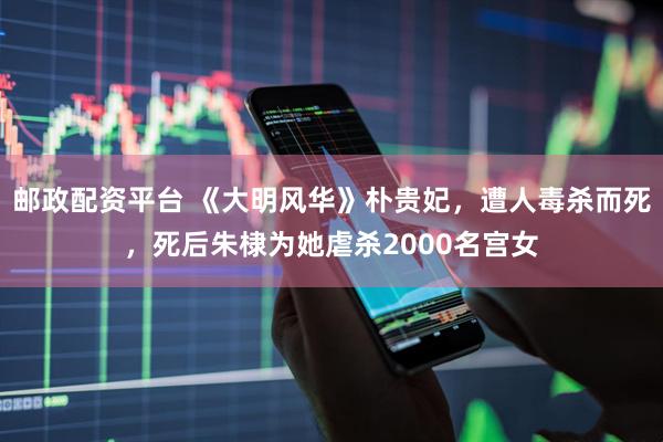 邮政配资平台 《大明风华》朴贵妃，遭人毒杀而死，死后朱棣为她虐杀2000名宫女