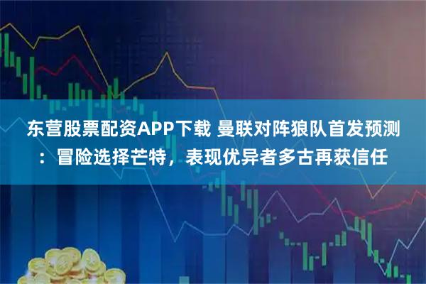 东营股票配资APP下载 曼联对阵狼队首发预测：冒险选择芒特，表现优异者多古再获信任