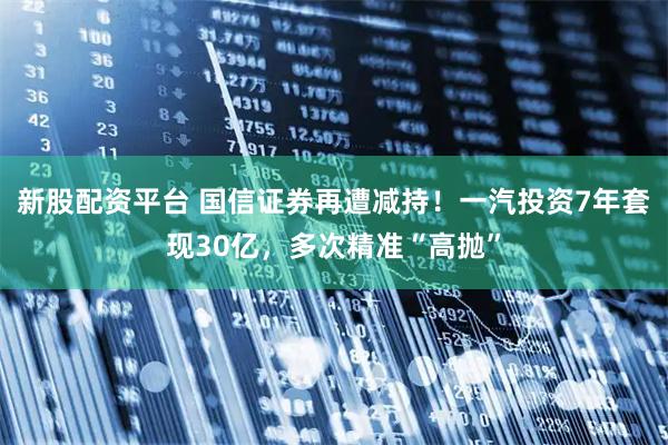 新股配资平台 国信证券再遭减持！一汽投资7年套现30亿，多次精准“高抛”