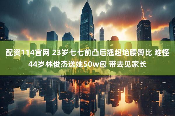 配资114官网 23岁七七前凸后翘超绝腰臀比 难怪44岁林俊杰送她50w包 带去见家长