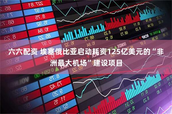 六六配资 埃塞俄比亚启动耗资125亿美元的“非洲最大机场”建设项目