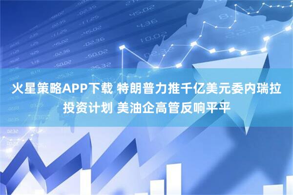 火星策略APP下载 特朗普力推千亿美元委内瑞拉投资计划 美油企高管反响平平