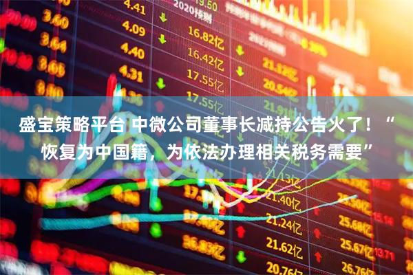 盛宝策略平台 中微公司董事长减持公告火了！“恢复为中国籍，为依法办理相关税务需要”