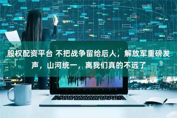 股权配资平台 不把战争留给后人，解放军重磅发声，山河统一，离我们真的不远了