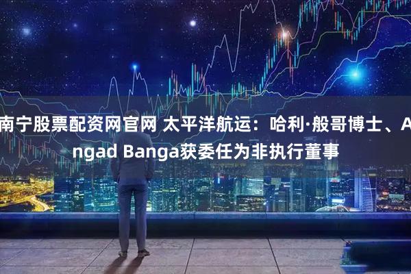 南宁股票配资网官网 太平洋航运：哈利·般哥博士、Angad Banga获委任为非执行董事
