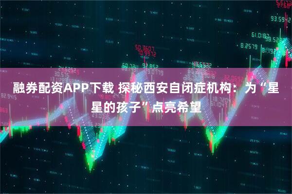 融券配资APP下载 探秘西安自闭症机构：为“星星的孩子”点亮希望