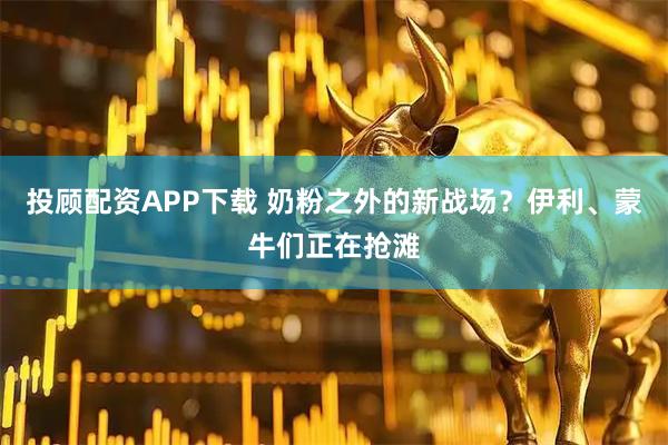 投顾配资APP下载 奶粉之外的新战场？伊利、蒙牛们正在抢滩