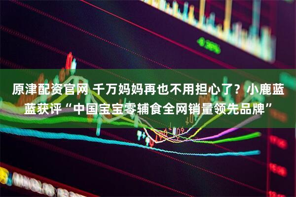 原津配资官网 千万妈妈再也不用担心了？小鹿蓝蓝获评“中国宝宝零辅食全网销量领先品牌”