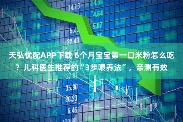 天弘忧配APP下载 6个月宝宝第一口米粉怎么吃？儿科医生推荐的“3步喂养法”，亲测有效