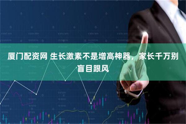 厦门配资网 生长激素不是增高神器，家长千万别盲目跟风