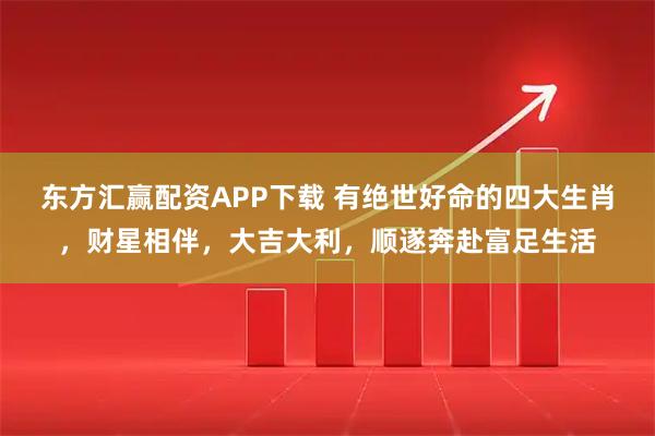 东方汇赢配资APP下载 有绝世好命的四大生肖，财星相伴，大吉大利，顺遂奔赴富足生活
