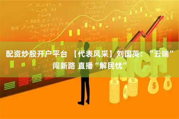 配资炒股开户平台 【代表风采】刘国英：“云端”闯新路 直播“解民忧”