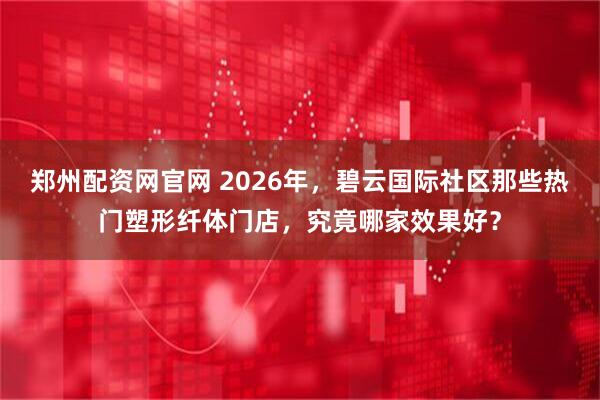 郑州配资网官网 2026年，碧云国际社区那些热门塑形纤体门店，究竟哪家效果好？